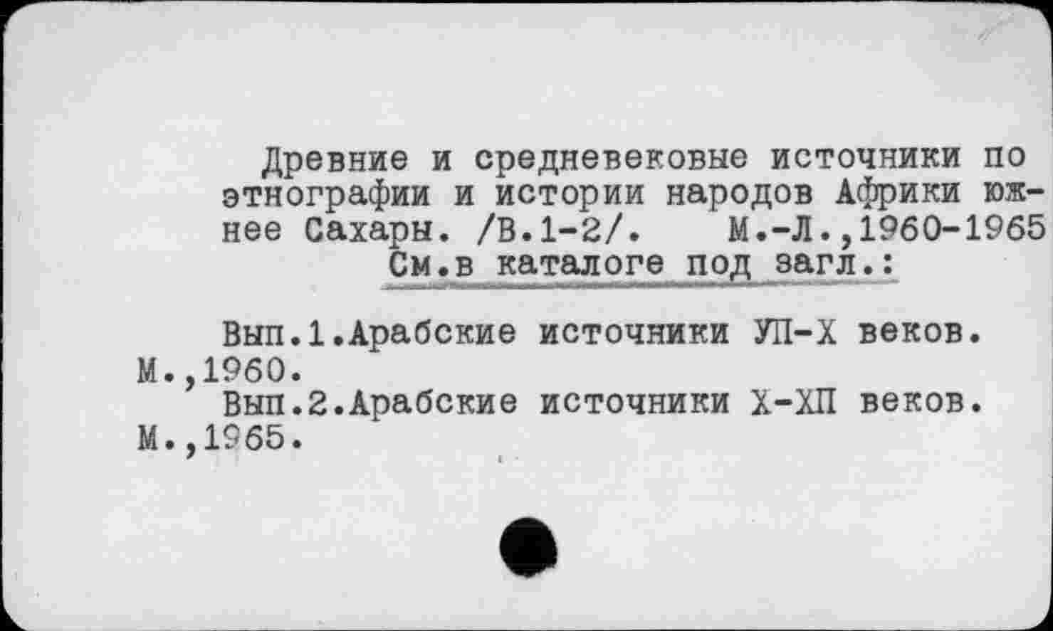 ﻿Древние и средневековые источники по этнографии и истории народов Африки южнее Сахары. /В.1-2/. М.-Л.,1960-1965 См.в каталоге под загл.:
Вып.1.Арабские источники УП-Х веков. М.,1960.
Вып.2.Арабские источники Х-ХП веков.
М. ,1965.